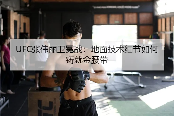 UFC张伟丽卫冕战：地面技术细节如何铸就金腰带