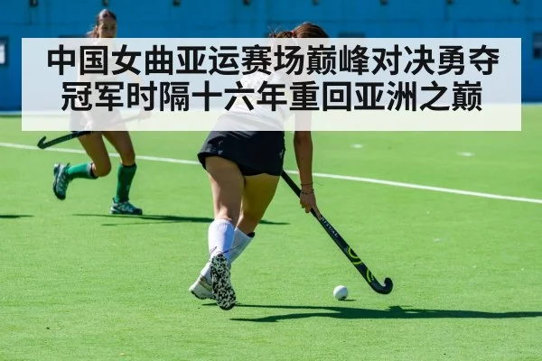 中国女曲亚运赛场巅峰对决勇夺冠军时隔十六年重回亚洲之巅